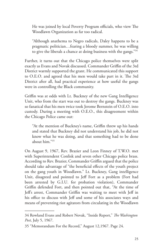 He was joined by local Poverty Program officials, who view The Woodlawn Organization as far too radical “Although anathema to Negro radicals, Daley happens to be a pragmatic politician...fearing a bloody summer, he was willing o give the liberals a chance at doing business with the gangs.”* Furcher, it curns out that the Chicago police themselves were split exactly as Evans and Novak discussed. Commander Griffn of the 3rd District warmly supported the grant. He communicated this support t0 O.E.O. and agreed that his men would take part in it. The 3rd District after all, had practical experience at how useful the gangs were in controlling the Black community: Griffin was at odds with L. Buckney of the new Gang Intelligence Unit, who from the start was out to destroy the gangs. Buckney was so fanatical that his men twice took Jerome Bernstein of O.E.0). into custody. During a meeting with O.E.O., this disagreemen within the Chicago Police came out: “At the mention of Buckney’s name, Griffn threw up his hands and stated that Buckney did not understand his job, he did not know what he was doing, and that something had to be done about him."" On August 9, 1967, Rev. Brazier and Leon Finney of TW.0. met with Superintendent Conlisk and seven other Chicago police brass According to Rev. Brazier, Commander Griffin argued that the police should take advantage of “the beneficial effects of the youth project on the gang yourh in Woodlawn.” Lt. Buckney, Gang intelligence Unit, disagreed and pointed to Jeff Fort 2s a problem (Fort had been arrested by G.LU. for probation violation), Commander Griffin defended Fort, and then pointed out that, “Ac the time of Jeffs arrest, Commander Griffin was waiting to meet with Jeff in his office 1o discuss with Jeff and some of his associates ways and means of preventing riot agitators from circulating in the Woodlawn 34 Rowland Evans and Robert Novak, “Inside Report” The Washingion Po, July 5, 1967 35 “Memorandum For the Record,” August 12,1967. Page 24